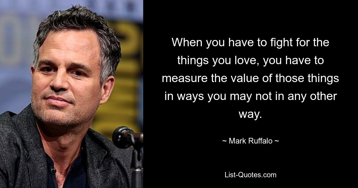 When you have to fight for the things you love, you have to measure the value of those things in ways you may not in any other way. — © Mark Ruffalo