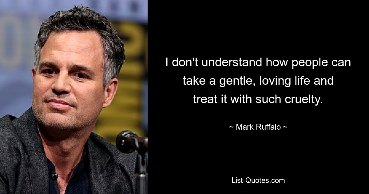 I don't understand how people can take a gentle, loving life and treat it with such cruelty. — © Mark Ruffalo