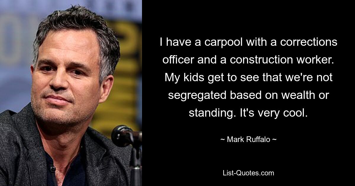 I have a carpool with a corrections officer and a construction worker. My kids get to see that we're not segregated based on wealth or standing. It's very cool. — © Mark Ruffalo