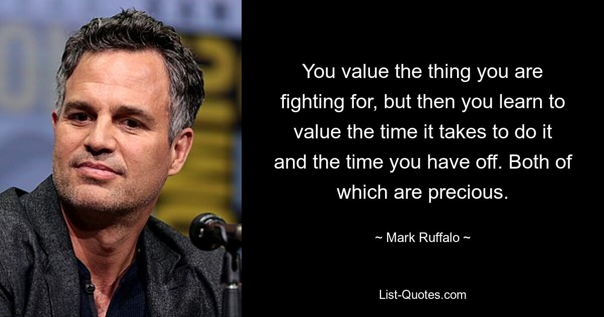 You value the thing you are fighting for, but then you learn to value the time it takes to do it and the time you have off. Both of which are precious. — © Mark Ruffalo