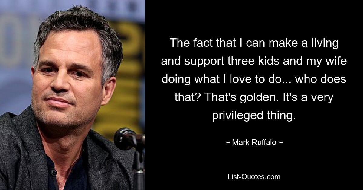 The fact that I can make a living and support three kids and my wife doing what I love to do... who does that? That's golden. It's a very privileged thing. — © Mark Ruffalo