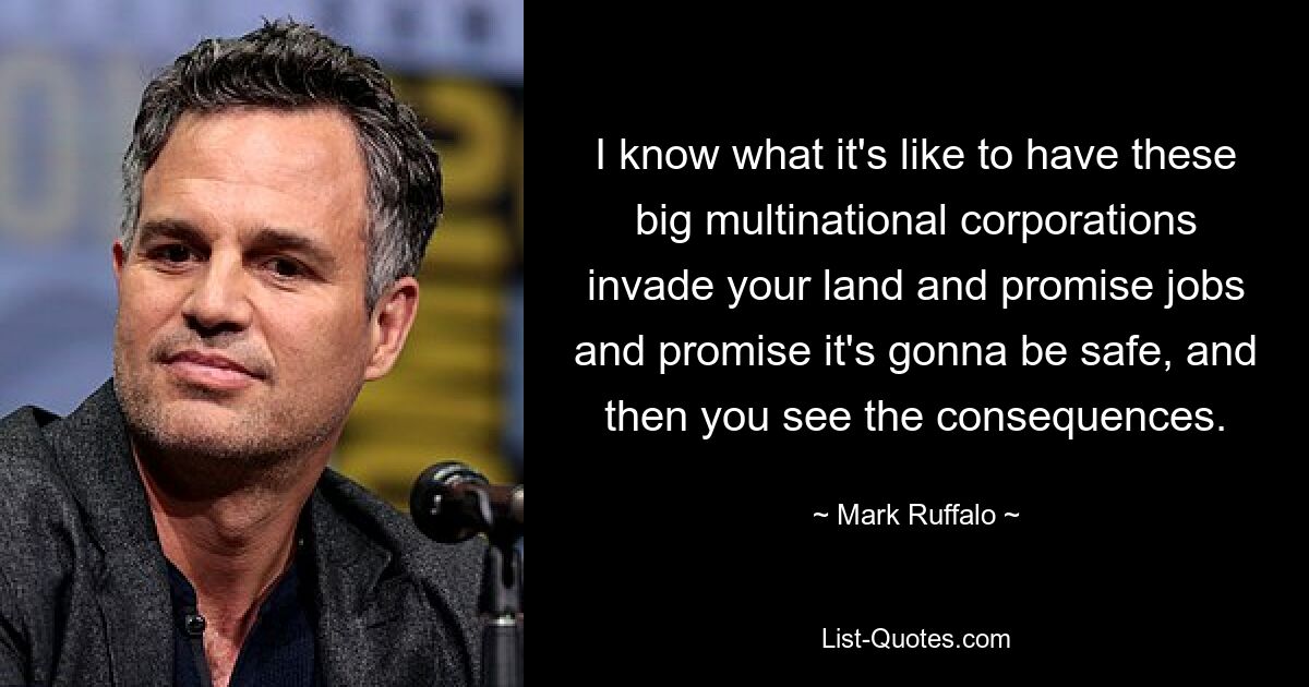 I know what it's like to have these big multinational corporations invade your land and promise jobs and promise it's gonna be safe, and then you see the consequences. — © Mark Ruffalo