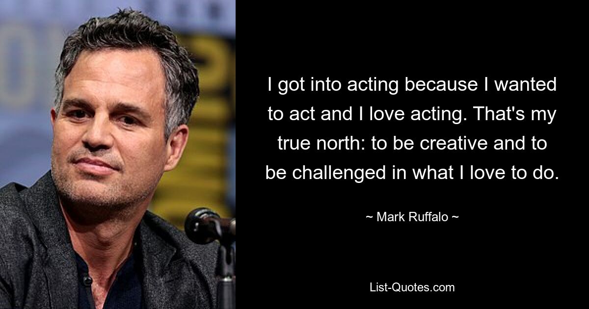 I got into acting because I wanted to act and I love acting. That's my true north: to be creative and to be challenged in what I love to do. — © Mark Ruffalo