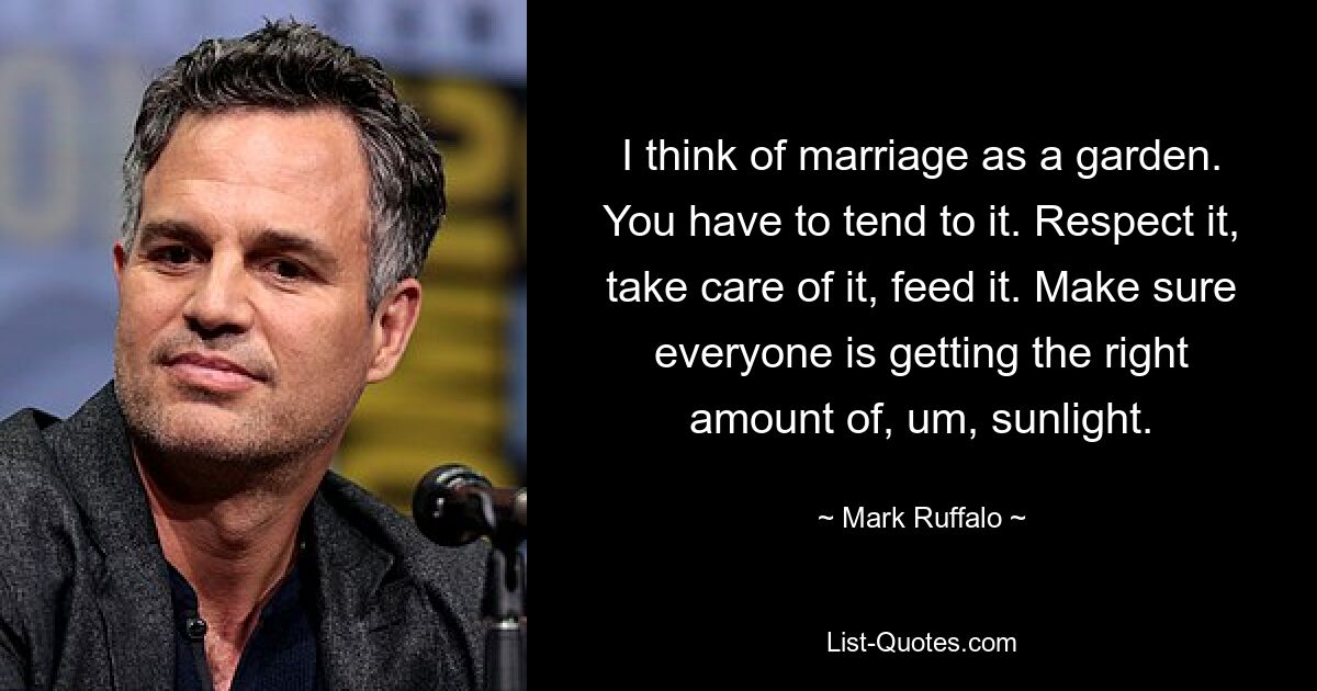 I think of marriage as a garden. You have to tend to it. Respect it, take care of it, feed it. Make sure everyone is getting the right amount of, um, sunlight. — © Mark Ruffalo