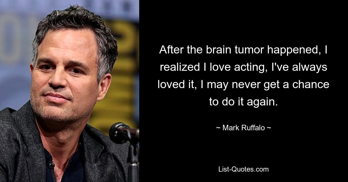 After the brain tumor happened, I realized I love acting, I've always loved it, I may never get a chance to do it again. — © Mark Ruffalo