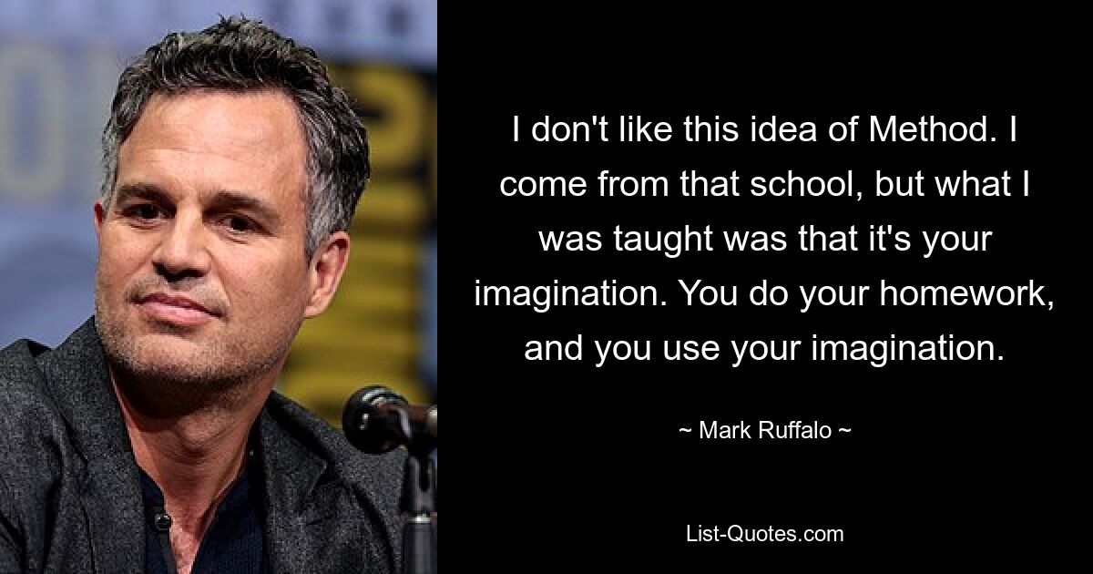 I don't like this idea of Method. I come from that school, but what I was taught was that it's your imagination. You do your homework, and you use your imagination. — © Mark Ruffalo