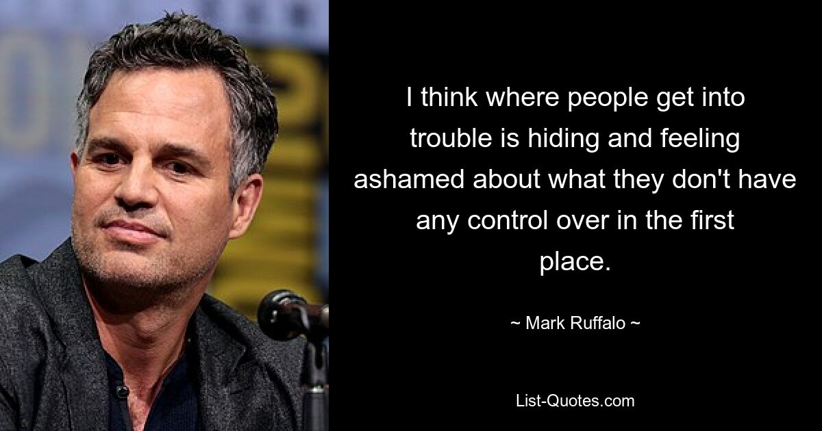 I think where people get into trouble is hiding and feeling ashamed about what they don't have any control over in the first place. — © Mark Ruffalo