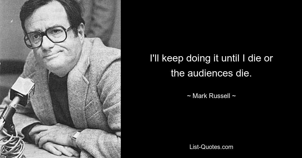 I'll keep doing it until I die or the audiences die. — © Mark Russell