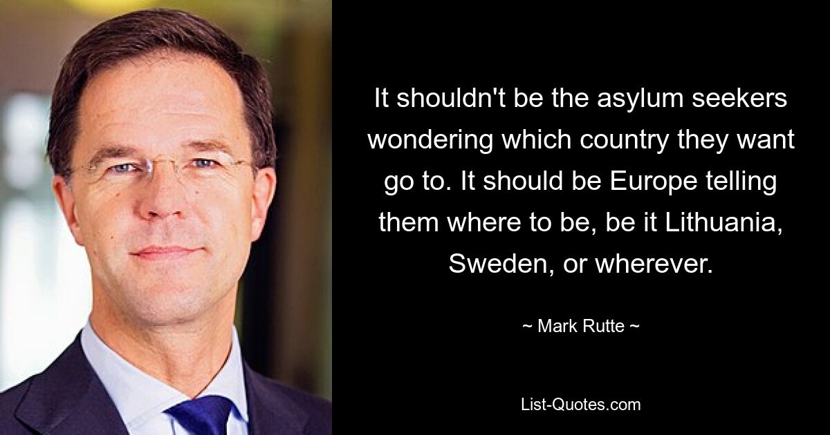 It shouldn't be the asylum seekers wondering which country they want go to. It should be Europe telling them where to be, be it Lithuania, Sweden, or wherever. — © Mark Rutte