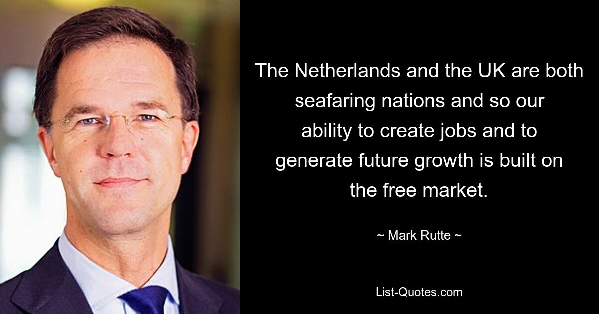 The Netherlands and the UK are both seafaring nations and so our ability to create jobs and to generate future growth is built on the free market. — © Mark Rutte