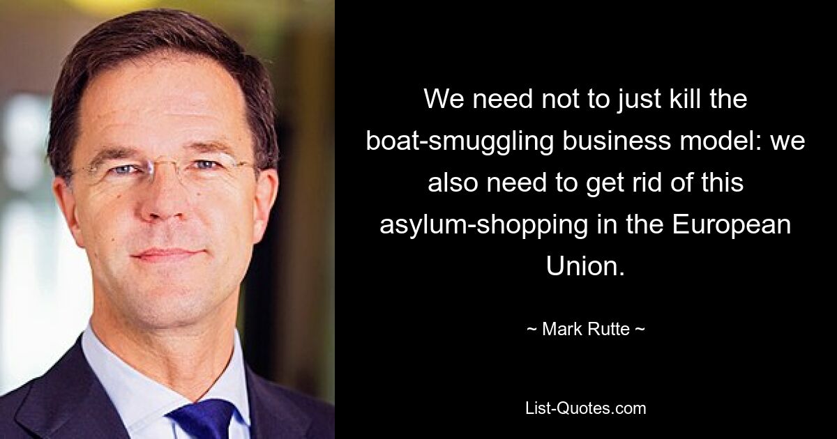 We need not to just kill the boat-smuggling business model: we also need to get rid of this asylum-shopping in the European Union. — © Mark Rutte