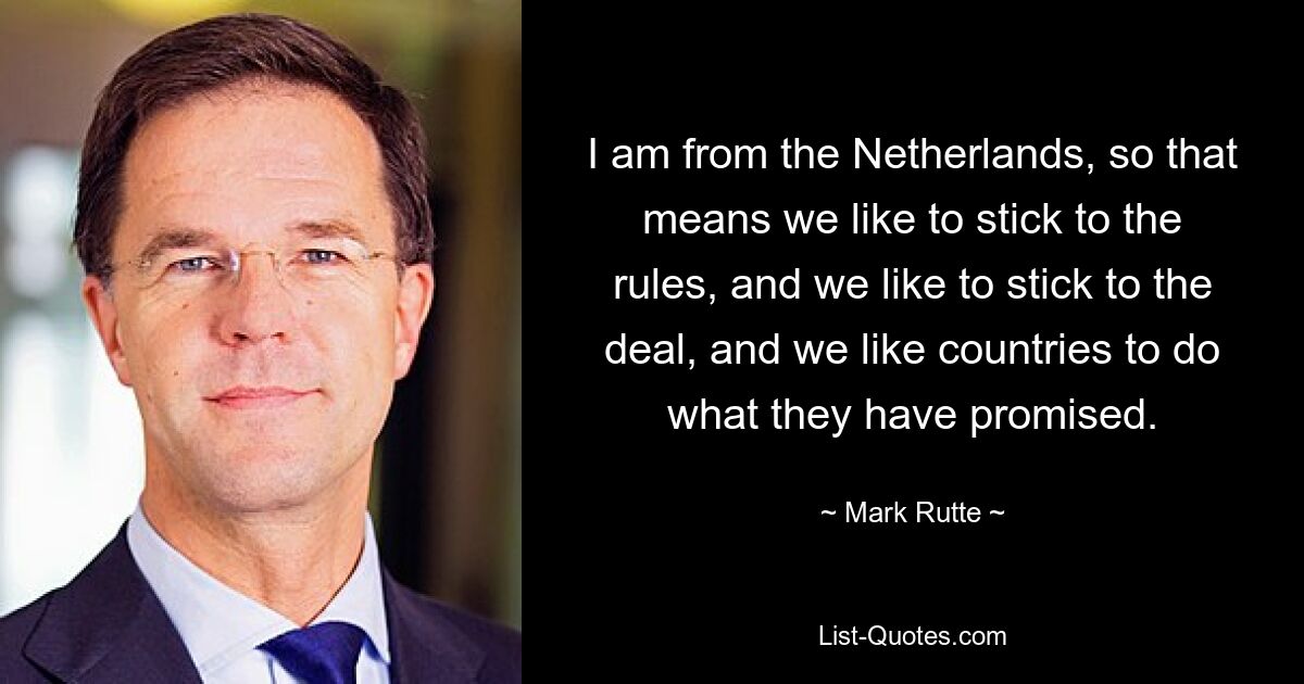 I am from the Netherlands, so that means we like to stick to the rules, and we like to stick to the deal, and we like countries to do what they have promised. — © Mark Rutte