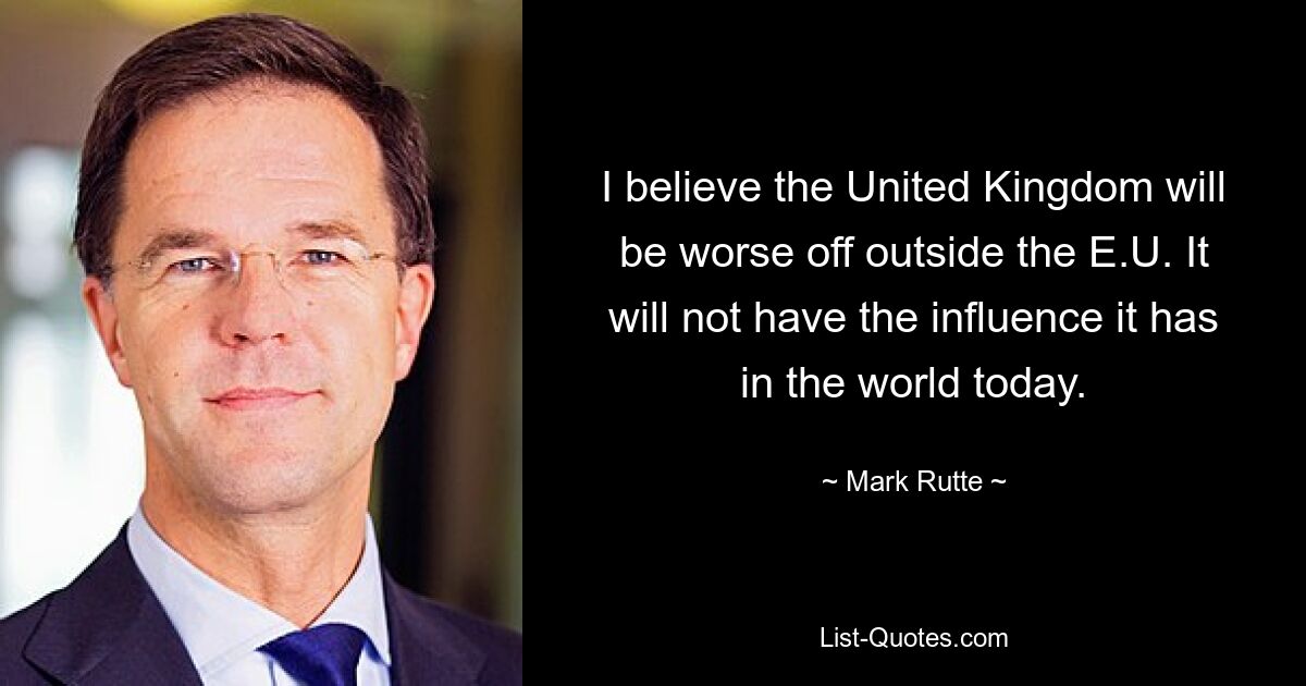 I believe the United Kingdom will be worse off outside the E.U. It will not have the influence it has in the world today. — © Mark Rutte