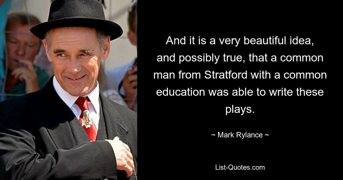 And it is a very beautiful idea, and possibly true, that a common man from Stratford with a common education was able to write these plays. — © Mark Rylance