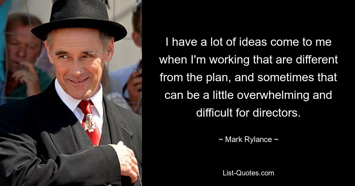 I have a lot of ideas come to me when I'm working that are different from the plan, and sometimes that can be a little overwhelming and difficult for directors. — © Mark Rylance