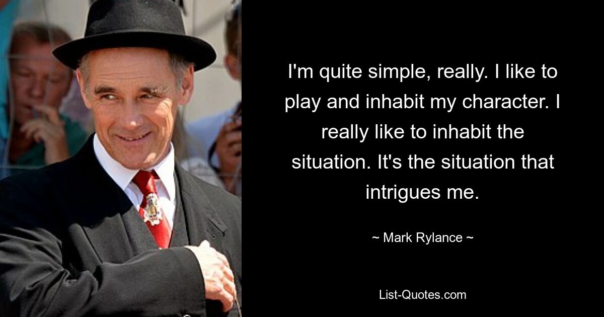 I'm quite simple, really. I like to play and inhabit my character. I really like to inhabit the situation. It's the situation that intrigues me. — © Mark Rylance