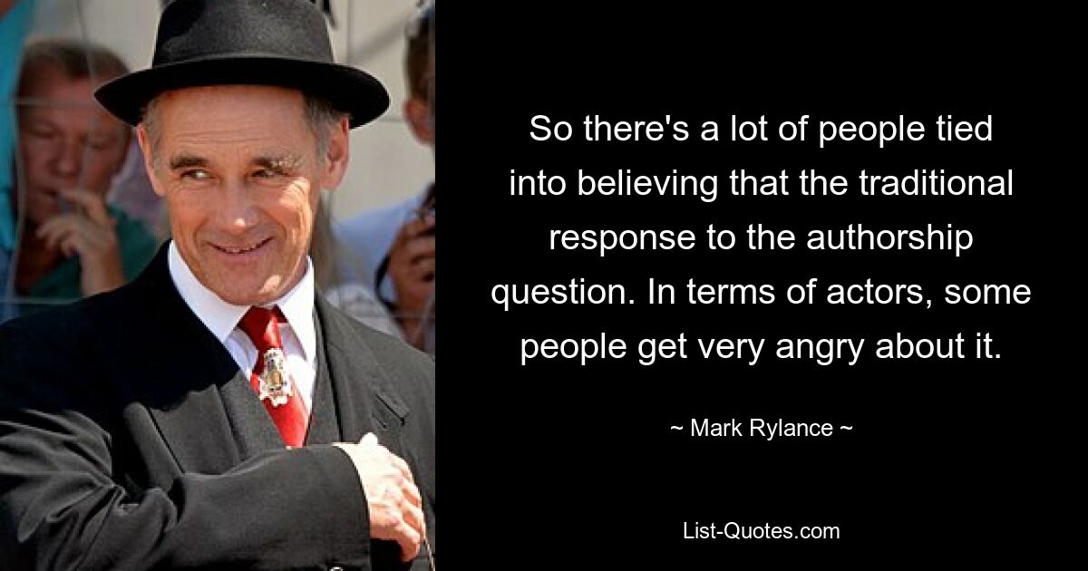 So there's a lot of people tied into believing that the traditional response to the authorship question. In terms of actors, some people get very angry about it. — © Mark Rylance