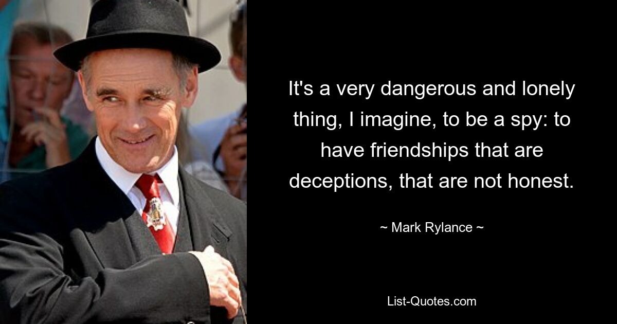 It's a very dangerous and lonely thing, I imagine, to be a spy: to have friendships that are deceptions, that are not honest. — © Mark Rylance