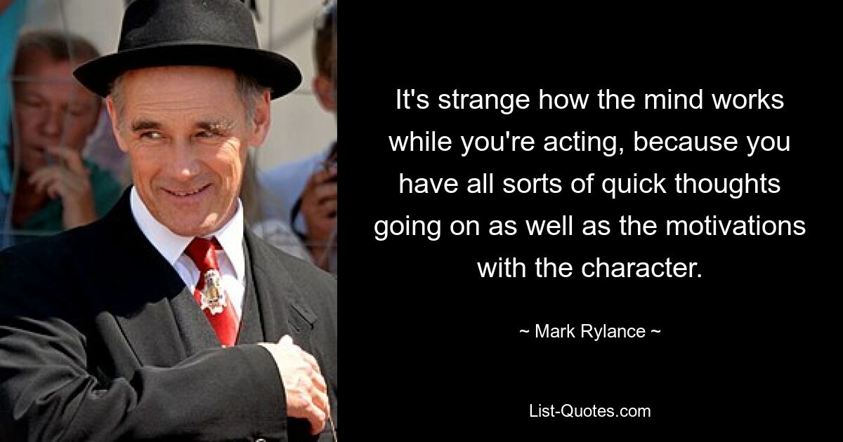 It's strange how the mind works while you're acting, because you have all sorts of quick thoughts going on as well as the motivations with the character. — © Mark Rylance