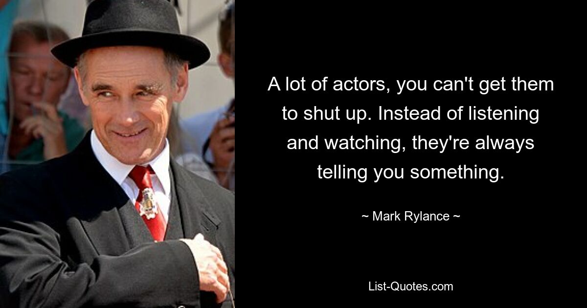 A lot of actors, you can't get them to shut up. Instead of listening and watching, they're always telling you something. — © Mark Rylance