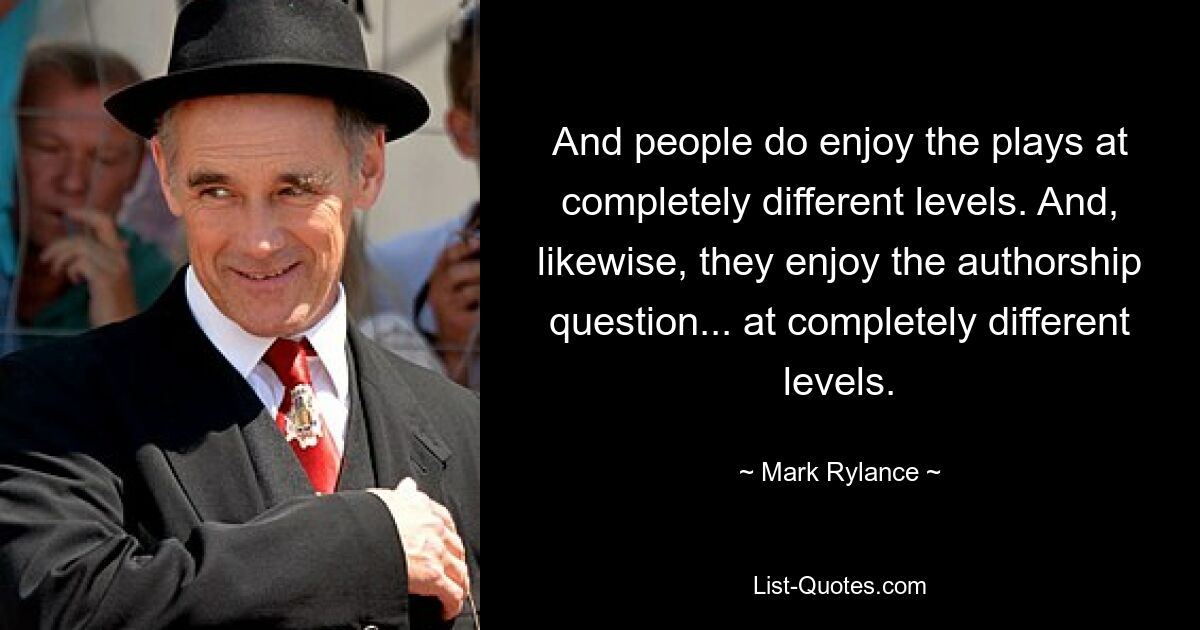 And people do enjoy the plays at completely different levels. And, likewise, they enjoy the authorship question... at completely different levels. — © Mark Rylance