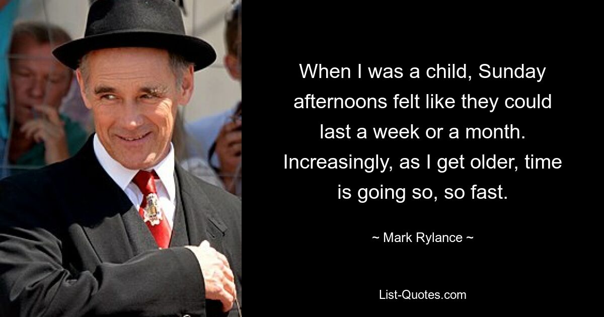 When I was a child, Sunday afternoons felt like they could last a week or a month. Increasingly, as I get older, time is going so, so fast. — © Mark Rylance