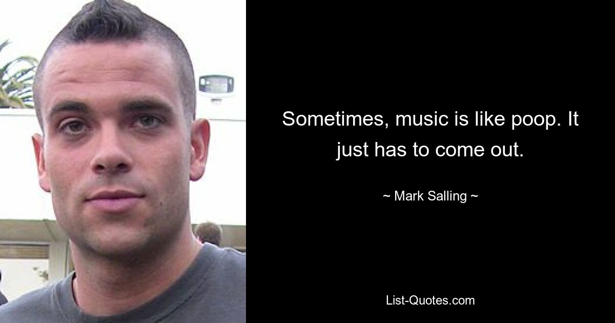 Sometimes, music is like poop. It just has to come out. — © Mark Salling