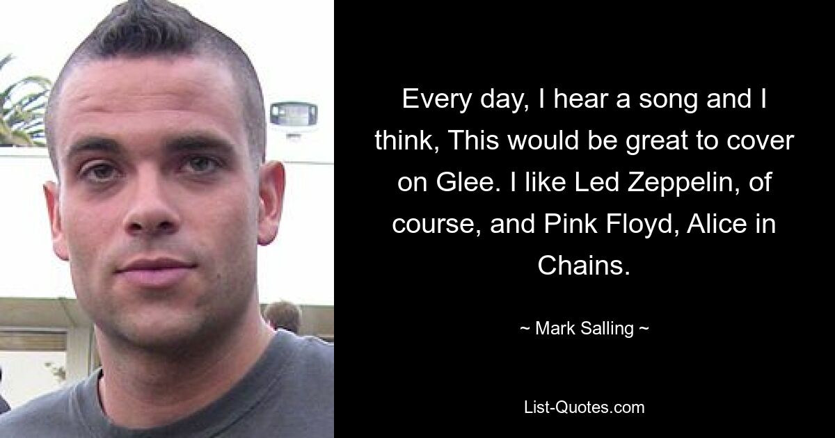 Every day, I hear a song and I think, This would be great to cover on Glee. I like Led Zeppelin, of course, and Pink Floyd, Alice in Chains. — © Mark Salling