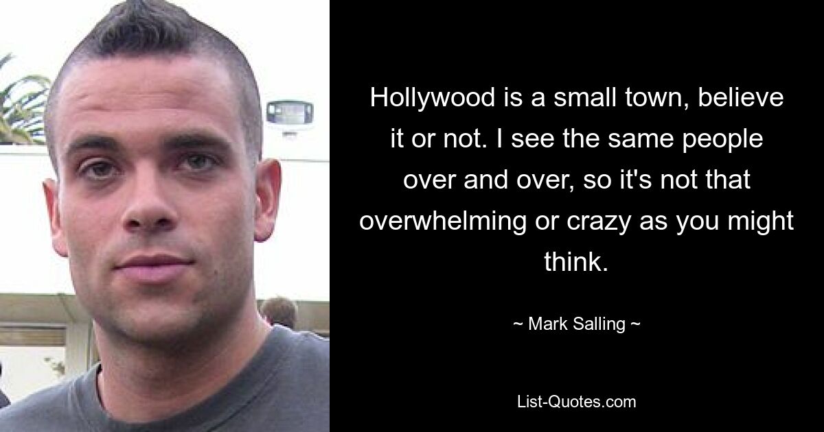 Hollywood is a small town, believe it or not. I see the same people over and over, so it's not that overwhelming or crazy as you might think. — © Mark Salling