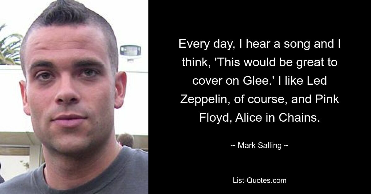 Every day, I hear a song and I think, 'This would be great to cover on Glee.' I like Led Zeppelin, of course, and Pink Floyd, Alice in Chains. — © Mark Salling