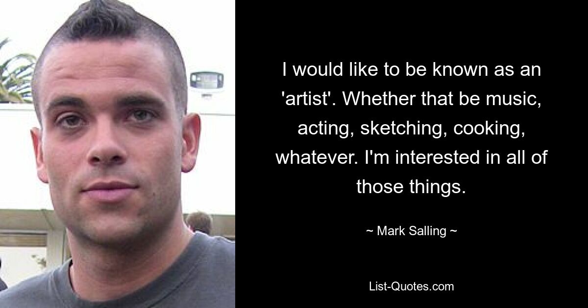 I would like to be known as an 'artist'. Whether that be music, acting, sketching, cooking, whatever. I'm interested in all of those things. — © Mark Salling