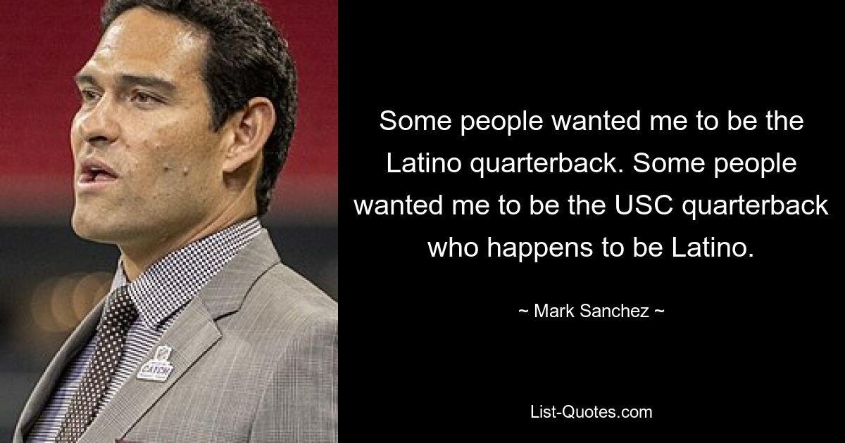 Some people wanted me to be the Latino quarterback. Some people wanted me to be the USC quarterback who happens to be Latino. — © Mark Sanchez