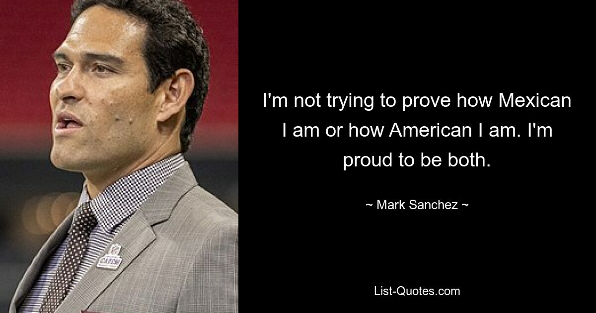 I'm not trying to prove how Mexican I am or how American I am. I'm proud to be both. — © Mark Sanchez