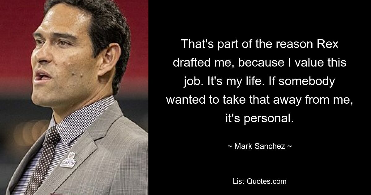 That's part of the reason Rex drafted me, because I value this job. It's my life. If somebody wanted to take that away from me, it's personal. — © Mark Sanchez