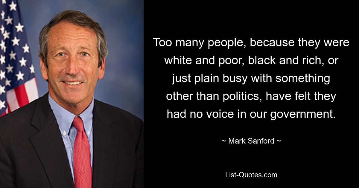 Too many people, because they were white and poor, black and rich, or just plain busy with something other than politics, have felt they had no voice in our government. — © Mark Sanford