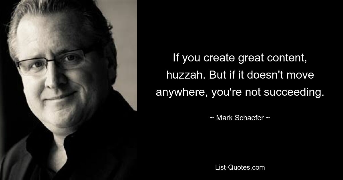 If you create great content, huzzah. But if it doesn't move anywhere, you're not succeeding. — © Mark Schaefer