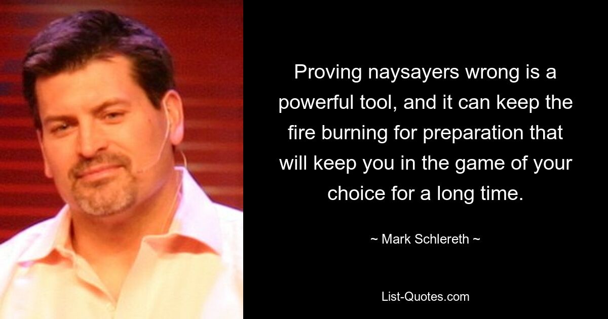 Proving naysayers wrong is a powerful tool, and it can keep the fire burning for preparation that will keep you in the game of your choice for a long time. — © Mark Schlereth