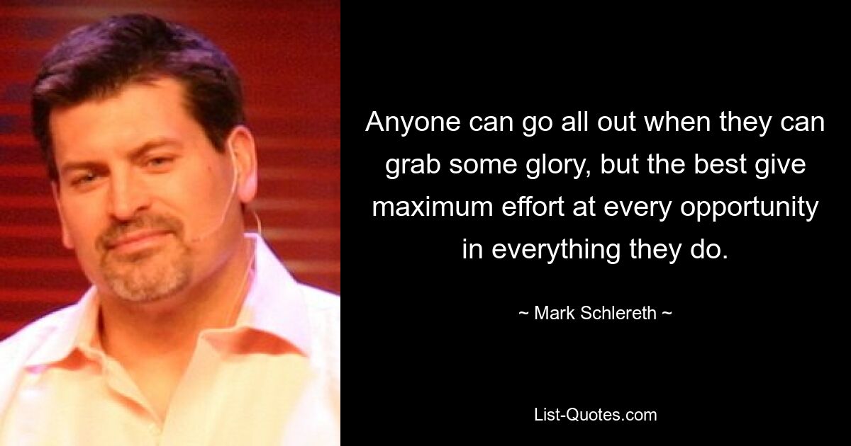 Anyone can go all out when they can grab some glory, but the best give maximum effort at every opportunity in everything they do. — © Mark Schlereth