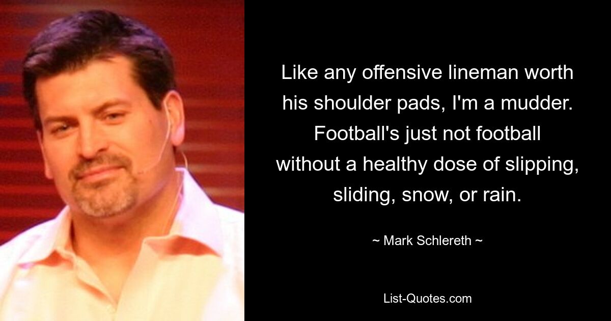 Like any offensive lineman worth his shoulder pads, I'm a mudder. Football's just not football without a healthy dose of slipping, sliding, snow, or rain. — © Mark Schlereth