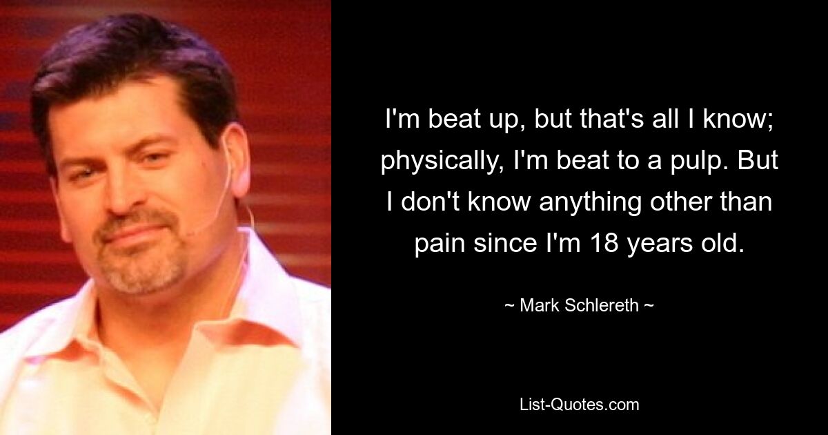 I'm beat up, but that's all I know; physically, I'm beat to a pulp. But I don't know anything other than pain since I'm 18 years old. — © Mark Schlereth