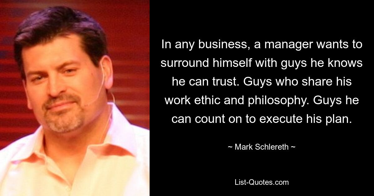 In any business, a manager wants to surround himself with guys he knows he can trust. Guys who share his work ethic and philosophy. Guys he can count on to execute his plan. — © Mark Schlereth