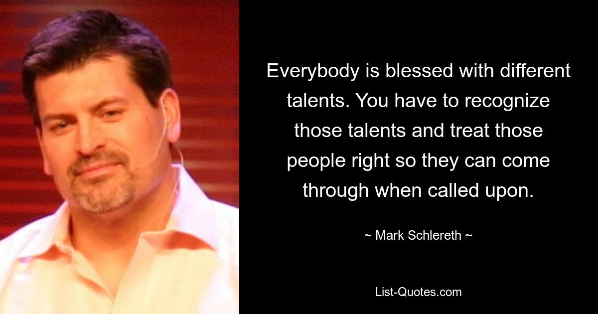 Everybody is blessed with different talents. You have to recognize those talents and treat those people right so they can come through when called upon. — © Mark Schlereth