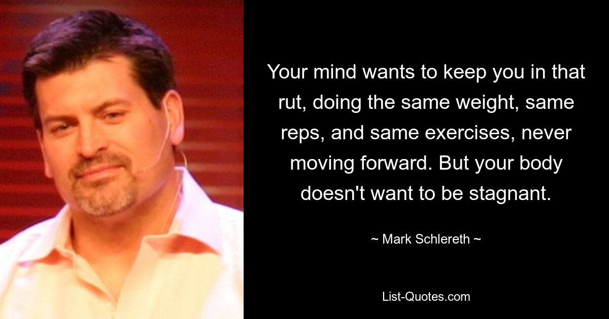 Your mind wants to keep you in that rut, doing the same weight, same reps, and same exercises, never moving forward. But your body doesn't want to be stagnant. — © Mark Schlereth