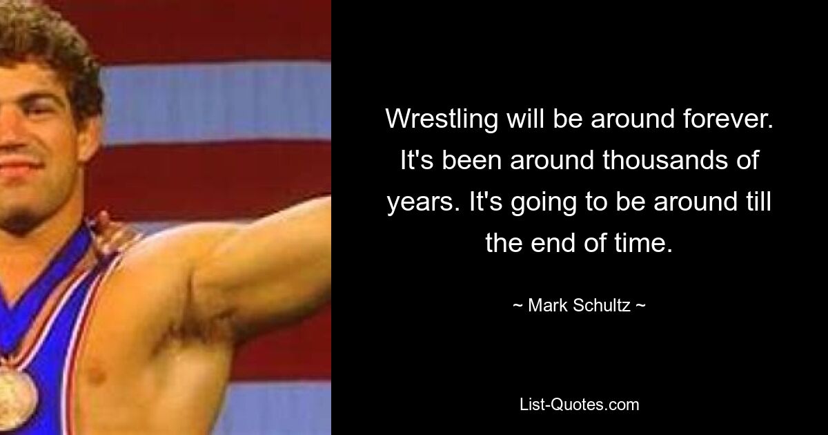 Wrestling will be around forever. It's been around thousands of years. It's going to be around till the end of time. — © Mark Schultz