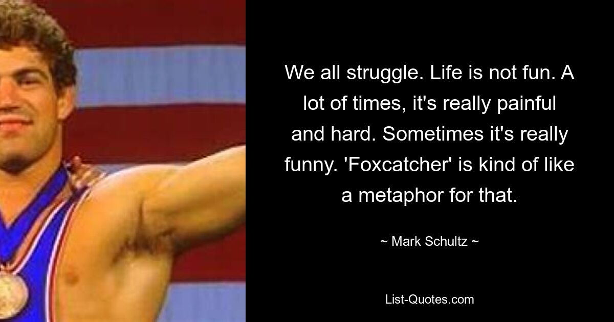 We all struggle. Life is not fun. A lot of times, it's really painful and hard. Sometimes it's really funny. 'Foxcatcher' is kind of like a metaphor for that. — © Mark Schultz