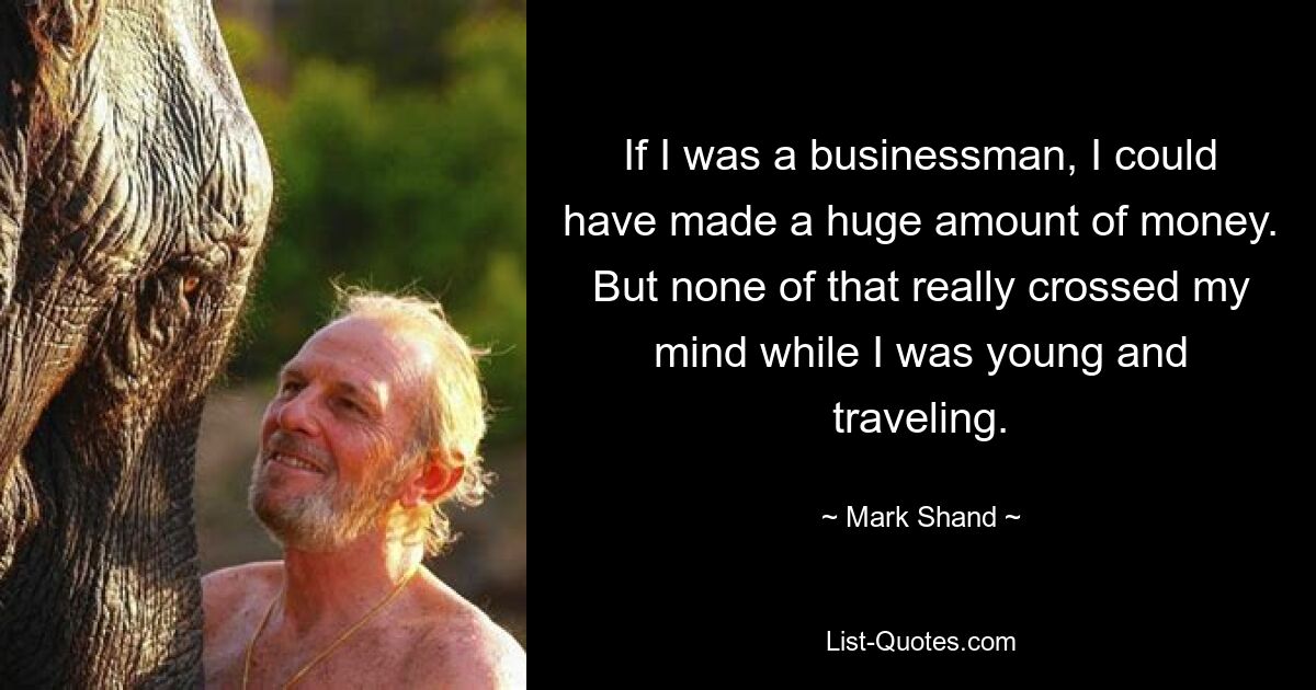 If I was a businessman, I could have made a huge amount of money. But none of that really crossed my mind while I was young and traveling. — © Mark Shand