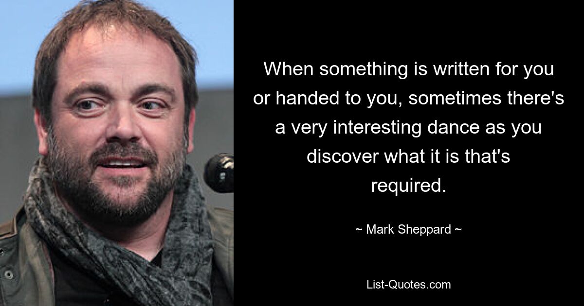 When something is written for you or handed to you, sometimes there's a very interesting dance as you discover what it is that's required. — © Mark Sheppard