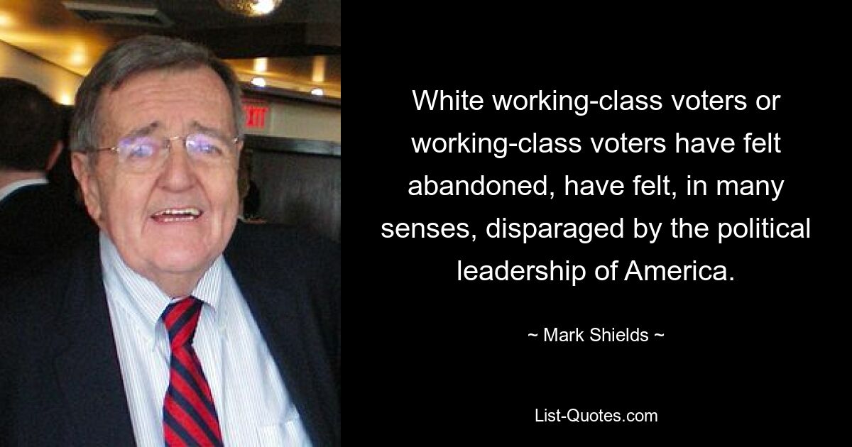 White working-class voters or working-class voters have felt abandoned, have felt, in many senses, disparaged by the political leadership of America. — © Mark Shields