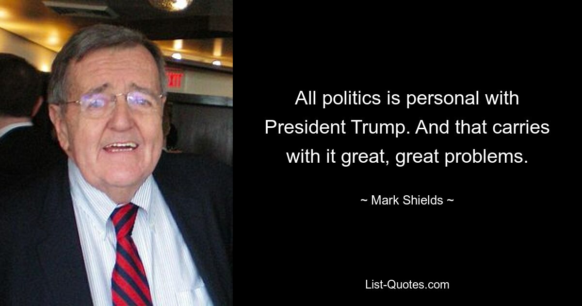 All politics is personal with President Trump. And that carries with it great, great problems. — © Mark Shields