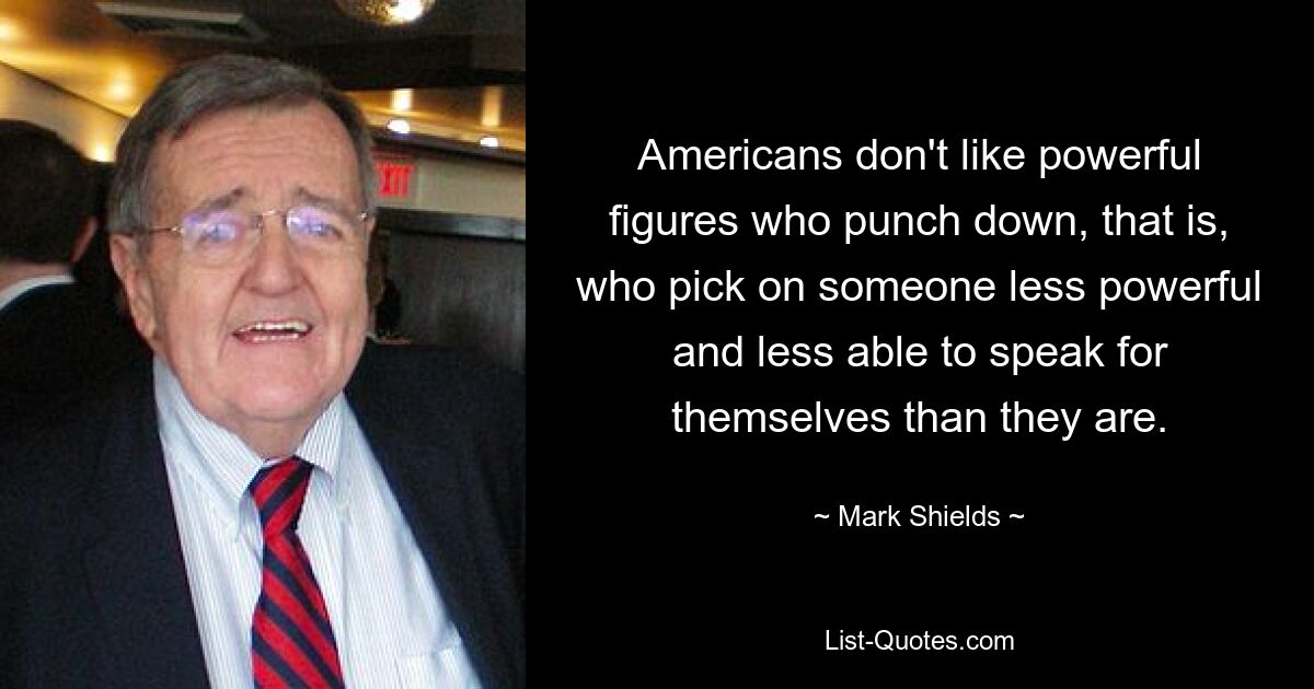 Americans don't like powerful figures who punch down, that is, who pick on someone less powerful and less able to speak for themselves than they are. — © Mark Shields